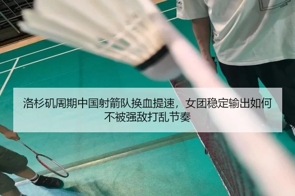洛杉矶周期中国射箭队换血提速，女团稳定输出如何不被强敌打乱节奏